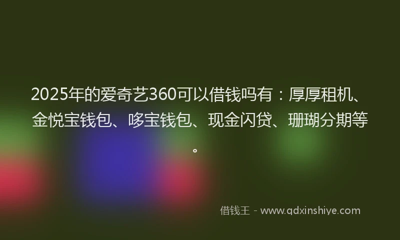 2025年的爱奇艺360可以借钱吗有：厚厚租机、金悦宝钱包、哆宝钱包、现金闪贷、珊瑚分期等。