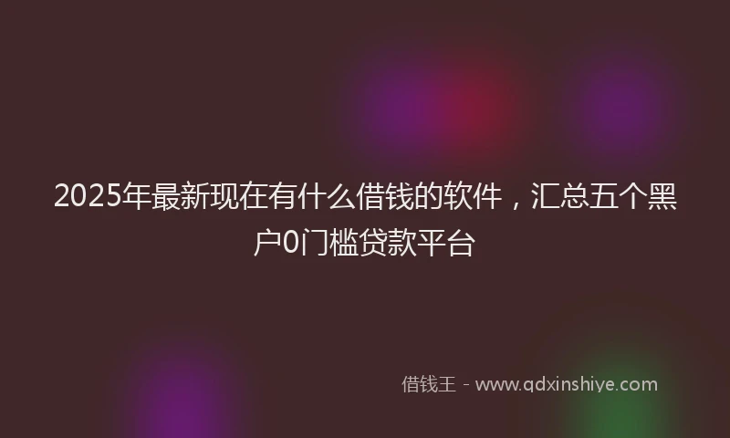 2025年最新现在有什么借钱的软件，汇总五个黑户0门槛贷款平台