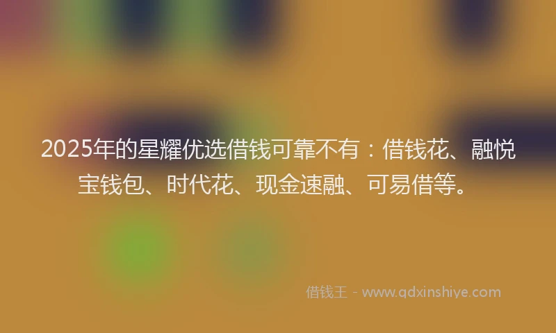 2025年的星耀优选借钱可靠不有：借钱花、融悦宝钱包、时代花、现金速融、可易借等。