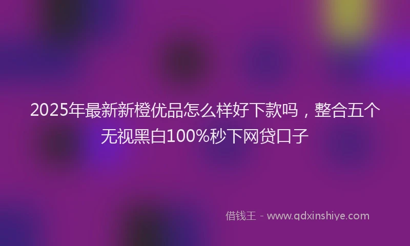 2025年最新新橙优品怎么样好下款吗，整合五个无视黑白100%秒下网贷口子