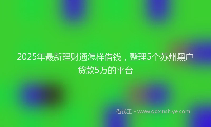 2025年最新理财通怎样借钱，整理5个苏州黑户贷款5万的平台
