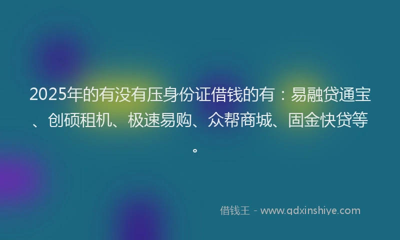 2025年的有没有压身份证借钱的有：易融贷通宝、创硕租机、极速易购、众帮商城、固金快贷等。