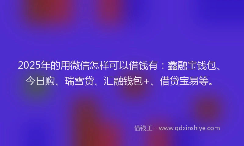 2025年的用微信怎样可以借钱有：鑫融宝钱包、今日购、瑞雪贷、汇融钱包+、借贷宝易等。