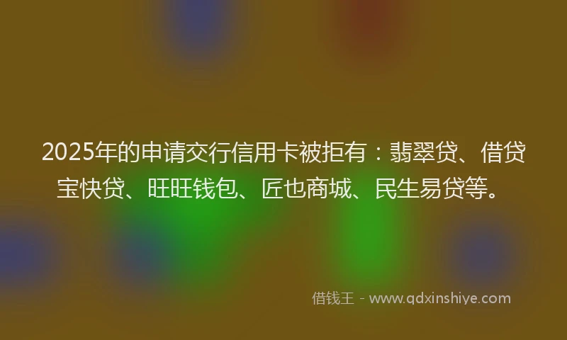 2025年的申请交行信用卡被拒有：翡翠贷、借贷宝快贷、旺旺钱包、匠也商城、民生易贷等。