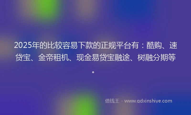 2025年的比较容易下款的正规平台有：酷购、速贷宝、金帝租机、现金易贷宝融途、树融分期等。