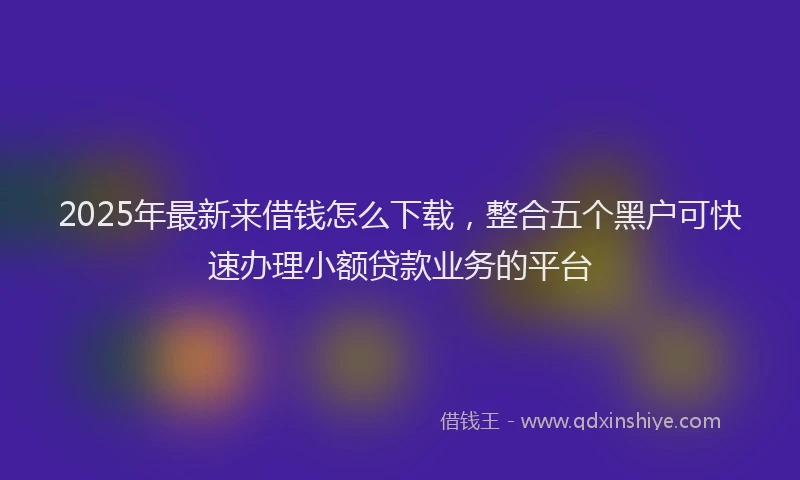 2025年最新来借钱怎么下载，整合五个黑户可快速办理小额贷款业务的平台