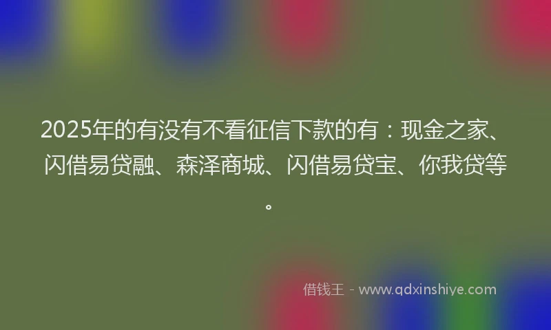 2025年的有没有不看征信下款的有：现金之家、闪借易贷融、森泽商城、闪借易贷宝、你我贷等。
