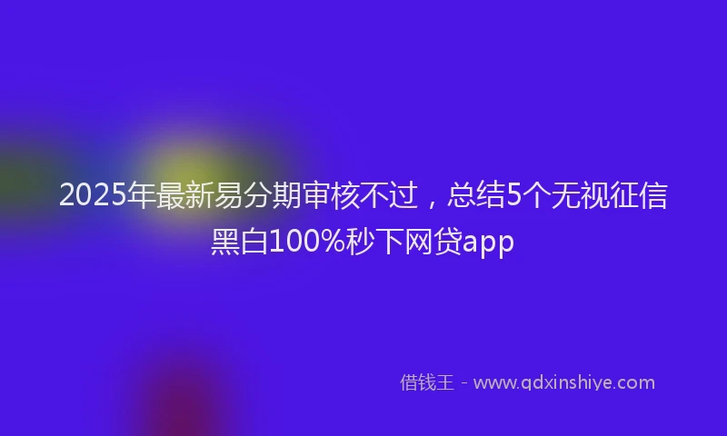2025年最新易分期审核不过，总结5个无视征信黑白100%秒下网贷app