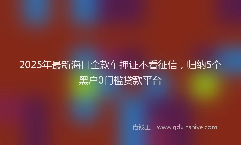 2025年最新海口全款车押证不看征信，归纳5个黑户0门槛贷款平台