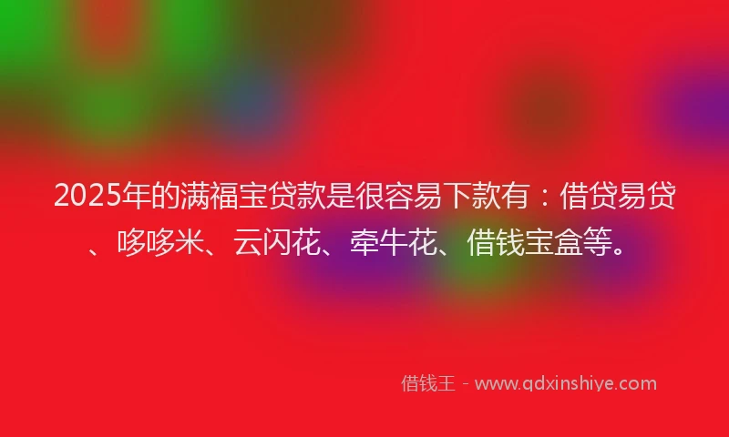 2025年的满福宝贷款是很容易下款有：借贷易贷、哆哆米、云闪花、牵牛花、借钱宝盒等。