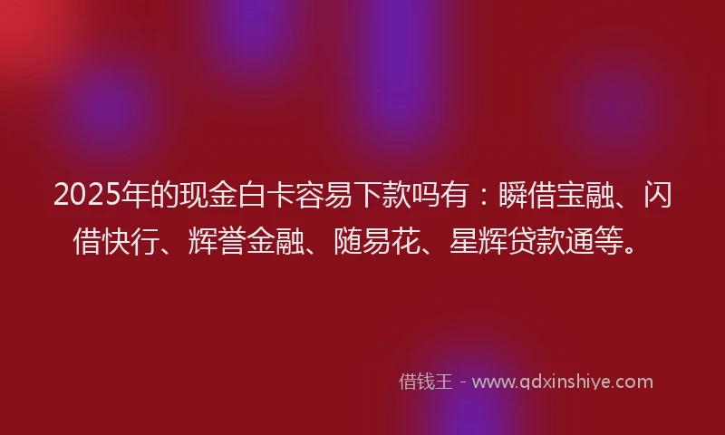 2025年的现金白卡容易下款吗有：瞬借宝融、闪借快行、辉誉金融、随易花、星辉贷款通等。
