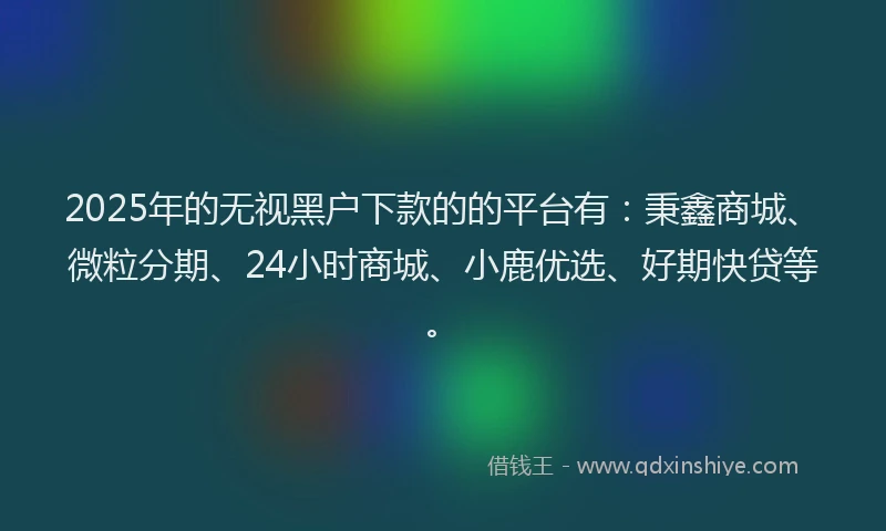 2025年的无视黑户下款的的平台有：秉鑫商城、微粒分期、24小时商城、小鹿优选、好期快贷等。