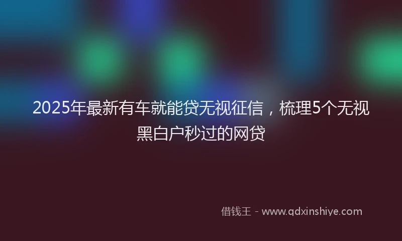 2025年最新有车就能贷无视征信，梳理5个无视黑白户秒过的网贷