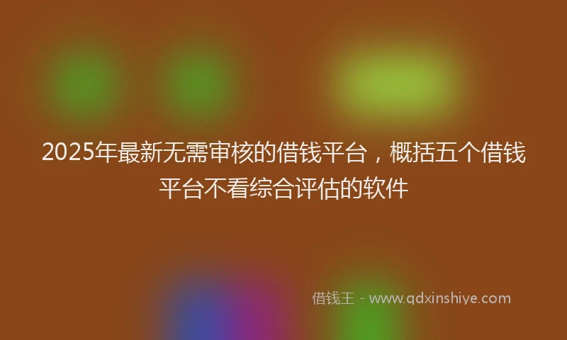 2025年最新无需审核的借钱平台，概括五个借钱平台不看综合评估的软件