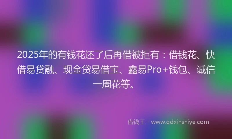 2025年的有钱花还了后再借被拒有：借钱花、快借易贷融、现金贷易借宝、鑫易Pro+钱包、诚信一周花等。
