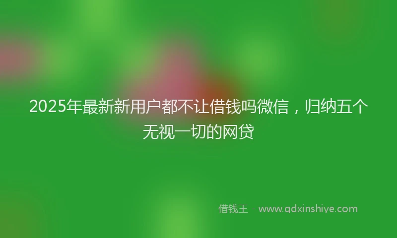 2025年最新新用户都不让借钱吗微信，归纳五个无视一切的网贷