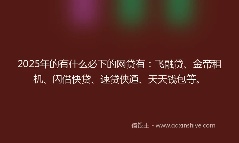 2025年的有什么必下的网贷有：飞融贷、金帝租机、闪借快贷、速贷侠通、天天钱包等。