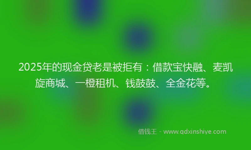 2025年的现金贷老是被拒有：借款宝快融、麦凯旋商城、一橙租机、钱鼓鼓、全金花等。