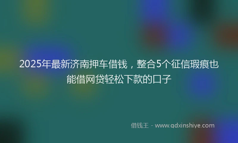 2025年最新济南押车借钱，整合5个征信瑕疵也能借网贷轻松下款的口子