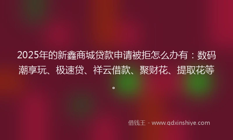 2025年的新鑫商城贷款申请被拒怎么办有：数码潮享玩、极速贷、祥云借款、聚财花、提取花等。
