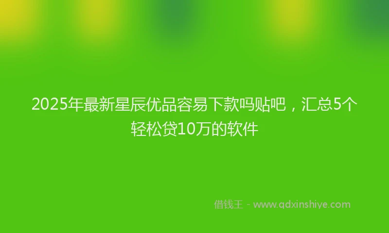 2025年最新星辰优品容易下款吗贴吧，汇总5个轻松贷10万的软件