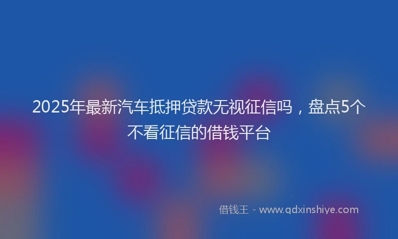 2025年最新汽车抵押贷款无视征信吗，盘点5个不看征信的借钱平台