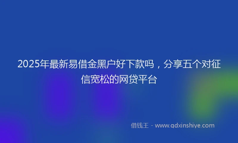 2025年最新易借金黑户好下款吗，分享五个对征信宽松的网贷平台