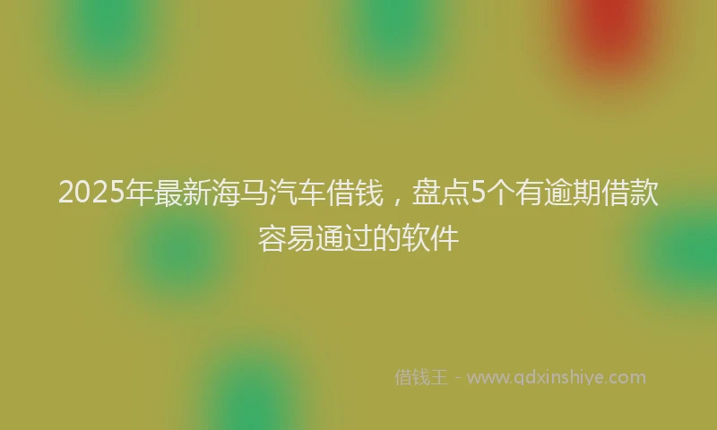 2025年最新海马汽车借钱，盘点5个有逾期借款容易通过的软件