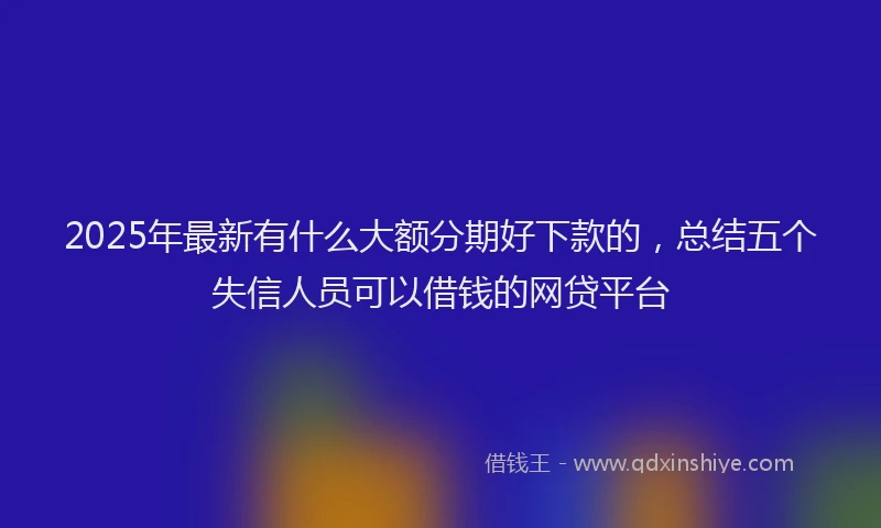 2025年最新有什么大额分期好下款的，总结五个失信人员可以借钱的网贷平台