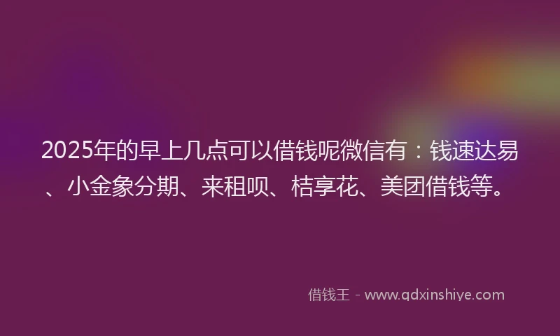 2025年的早上几点可以借钱呢微信有：钱速达易、小金象分期、来租呗、桔享花、美团借钱等。