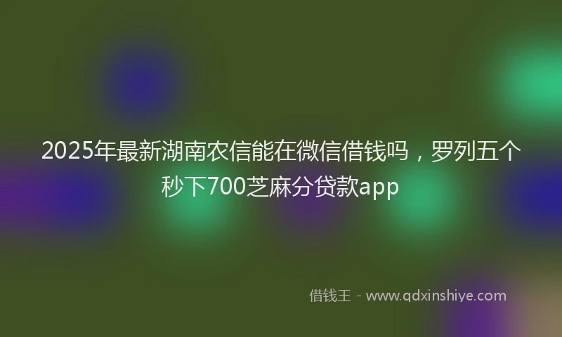 2025年最新湖南农信能在微信借钱吗，罗列五个秒下700芝麻分贷款app