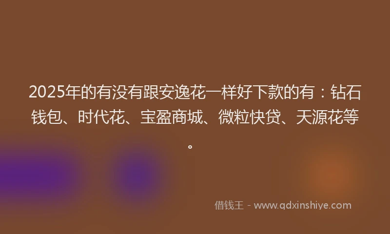2025年的有没有跟安逸花一样好下款的有：钻石钱包、时代花、宝盈商城、微粒快贷、天源花等。