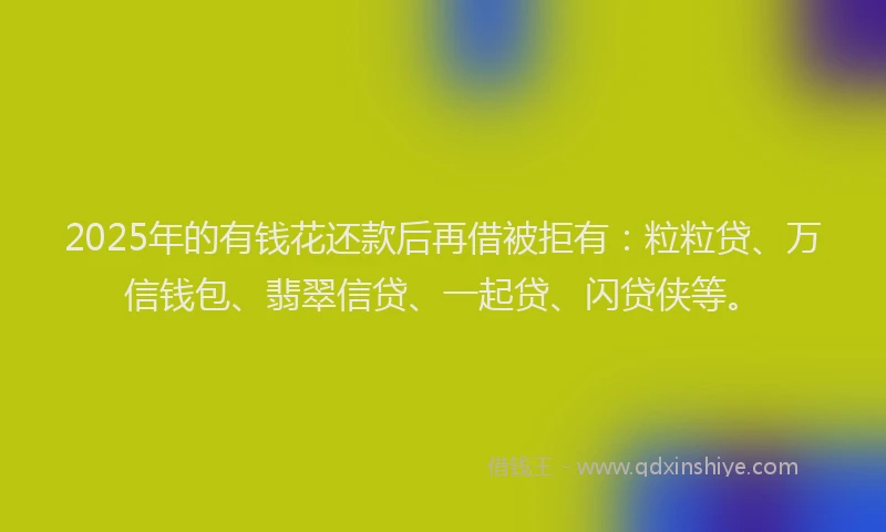 2025年的有钱花还款后再借被拒有：粒粒贷、万信钱包、翡翠信贷、一起贷、闪贷侠等。
