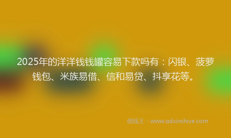 2025年的洋洋钱钱罐容易下款吗有：闪银、菠萝钱包、米族易借、信和易贷、抖享花等。