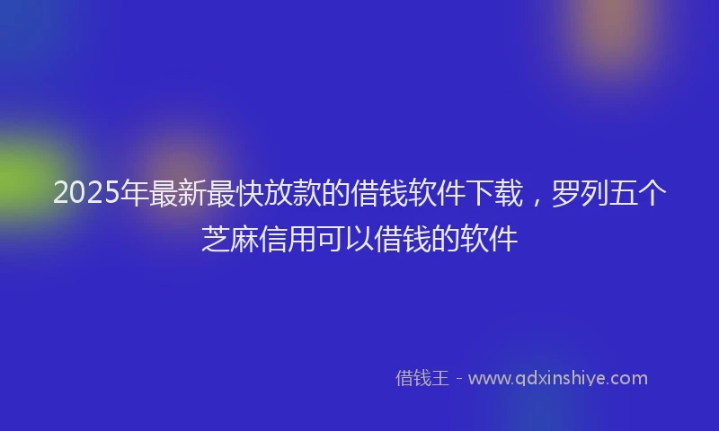 2025年最新最快放款的借钱软件下载，罗列五个芝麻信用可以借钱的软件