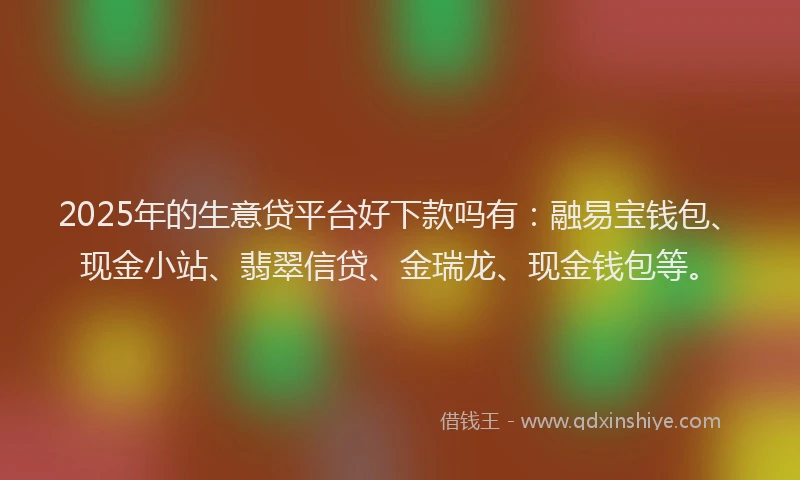 2025年的生意贷平台好下款吗有：融易宝钱包、现金小站、翡翠信贷、金瑞龙、现金钱包等。