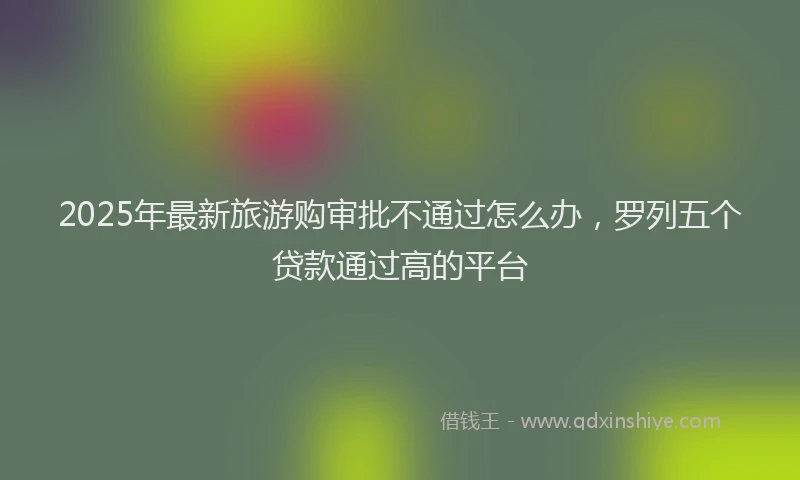 2025年最新旅游购审批不通过怎么办，罗列五个贷款通过高的平台
