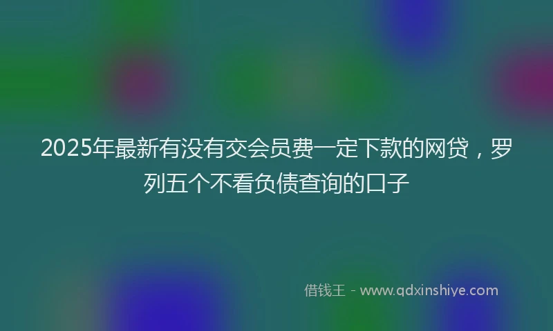 2025年最新有没有交会员费一定下款的网贷，罗列五个不看负债查询的口子