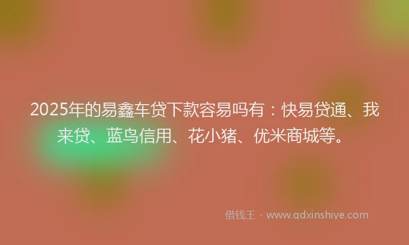 2025年的易鑫车贷下款容易吗有：快易贷通、我来贷、蓝鸟信用、花小猪、优米商城等。