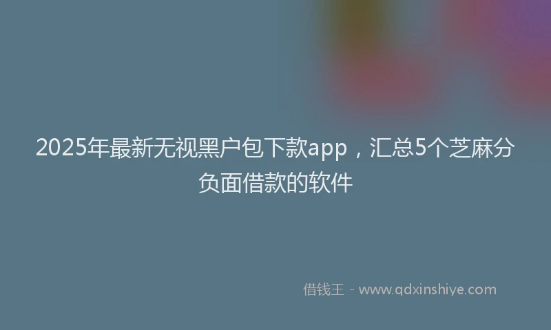 2025年最新无视黑户包下款app，汇总5个芝麻分负面借款的软件
