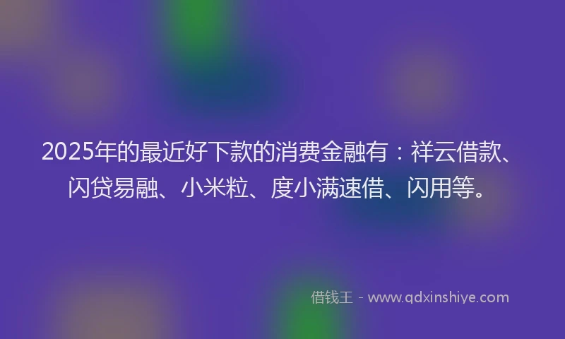 2025年的最近好下款的消费金融有：祥云借款、闪贷易融、小米粒、度小满速借、闪用等。