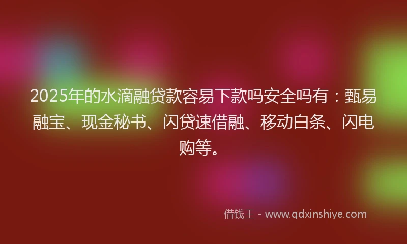 2025年的水滴融贷款容易下款吗安全吗有：甄易融宝、现金秘书、闪贷速借融、移动白条、闪电购等。