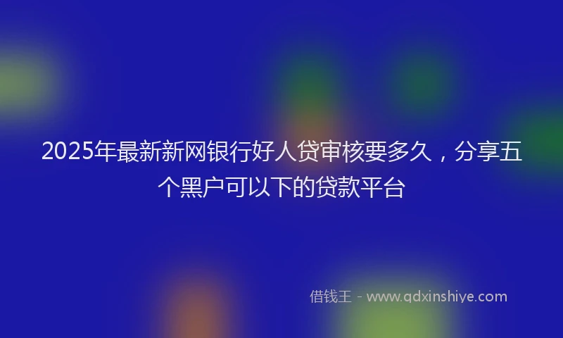 2025年最新新网银行好人贷审核要多久，分享五个黑户可以下的贷款平台