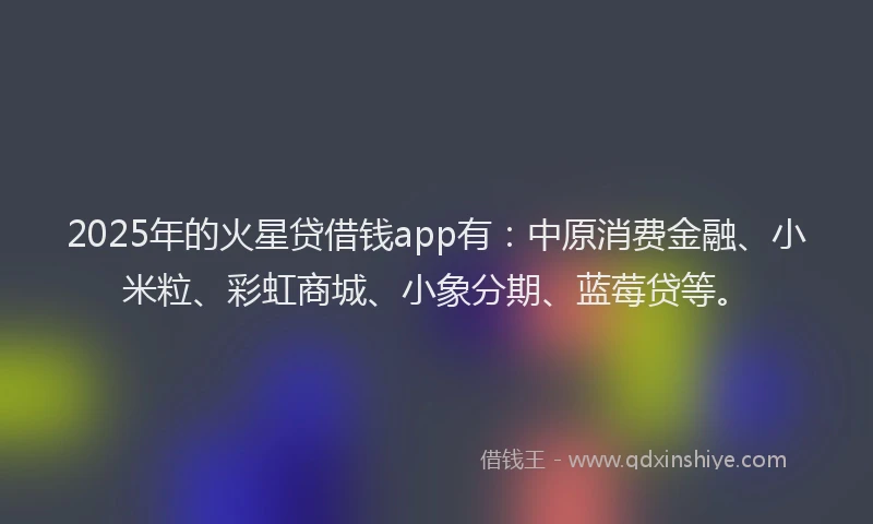 2025年的火星贷借钱app有：中原消费金融、小米粒、彩虹商城、小象分期、蓝莓贷等。