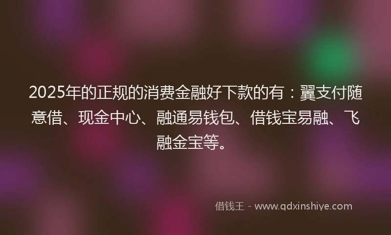 2025年的正规的消费金融好下款的有：翼支付随意借、现金中心、融通易钱包、借钱宝易融、飞融金宝等。