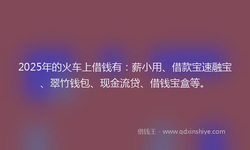 2025年的火车上借钱有：薪小用、借款宝速融宝、翠竹钱包、现金流贷、借钱宝盒等。