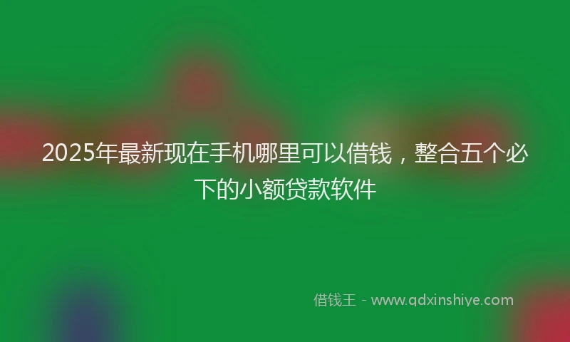 2025年最新现在手机哪里可以借钱，整合五个必下的小额贷款软件