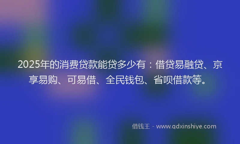 2025年的消费贷款能贷多少有：借贷易融贷、京享易购、可易借、全民钱包、省呗借款等。