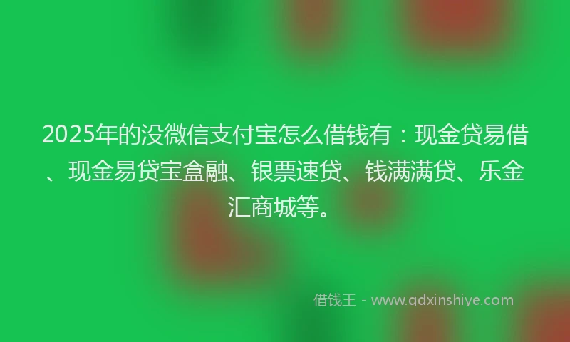 2025年的没微信支付宝怎么借钱有：现金贷易借、现金易贷宝盒融、银票速贷、钱满满贷、乐金汇商城等。