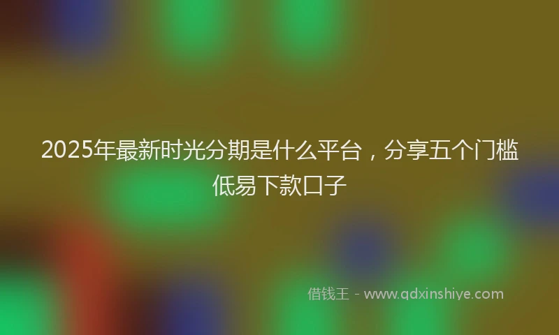2025年最新时光分期是什么平台，分享五个门槛低易下款口子